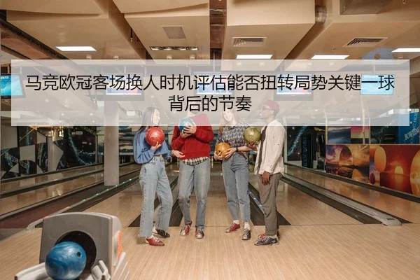 马竞欧冠客场换人时机评估能否扭转局势关键一球背后的节奏
