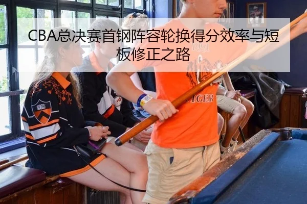 CBA总决赛首钢阵容轮换得分效率与短板修正之路